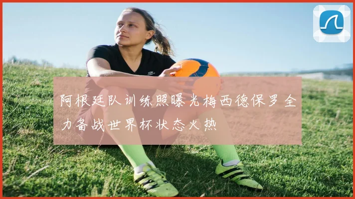 阿根廷队训练照曝光梅西德保罗全力备战世界杯状态火热
