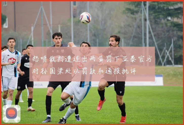 怒喷裁判遭连出两黄罚下亚泰官方对孙国梁处以罚款和通报批评