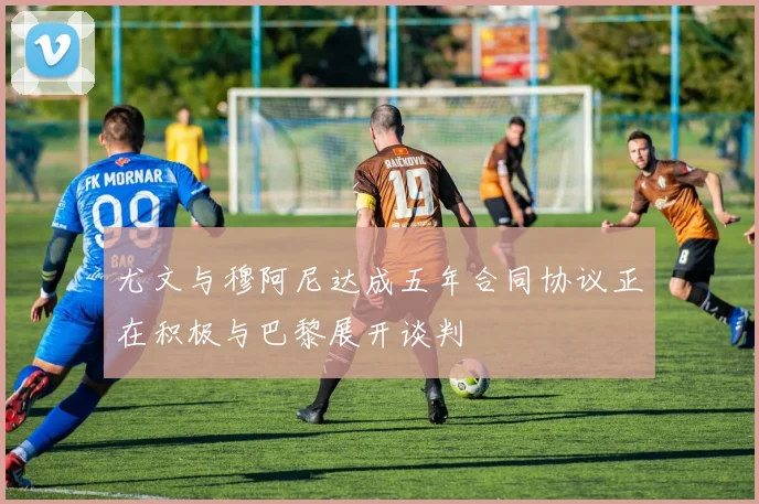 尤文与穆阿尼达成五年合同协议正在积极与巴黎展开谈判