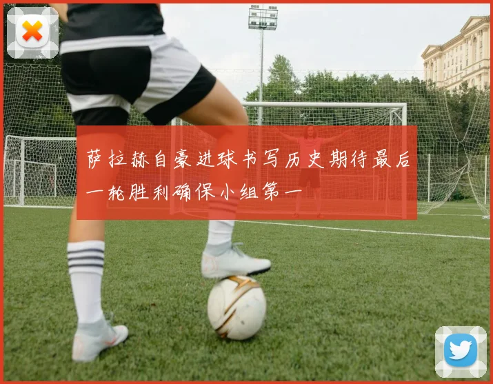 萨拉赫自豪进球书写历史期待最后一轮胜利确保小组第一