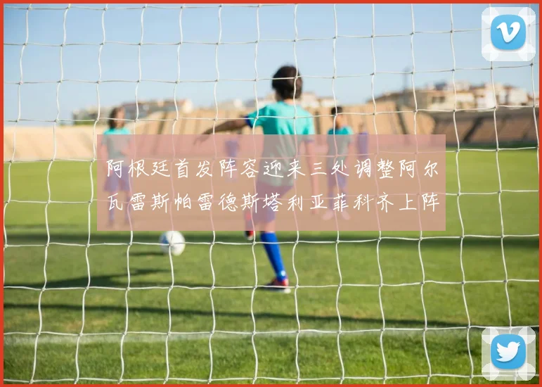 阿根廷首发阵容迎来三处调整阿尔瓦雷斯帕雷德斯塔利亚菲科齐上阵