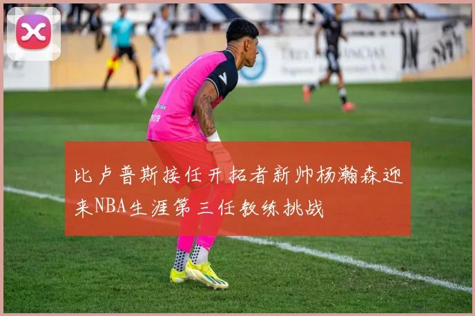 比卢普斯接任开拓者新帅杨瀚森迎来NBA生涯第三任教练挑战