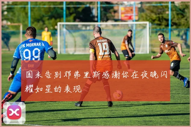 国米告别邓弗里斯感谢你在夜晚闪耀如星的表现