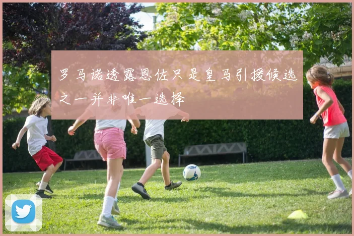 罗马诺透露恩佐只是皇马引援候选之一并非唯一选择