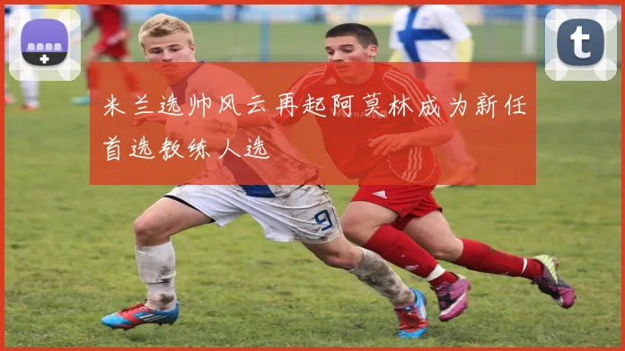 米兰选帅风云再起阿莫林成为新任首选教练人选