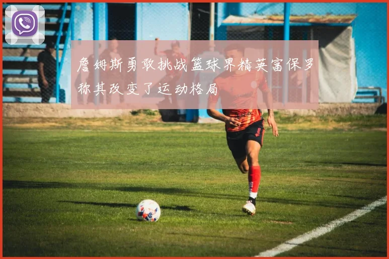 詹姆斯勇敢挑战篮球界精英富保罗称其改变了运动格局