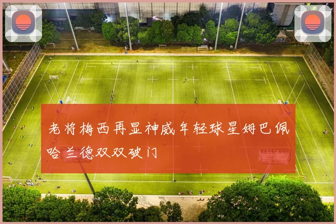 老将梅西再显神威年轻球星姆巴佩哈兰德双双破门