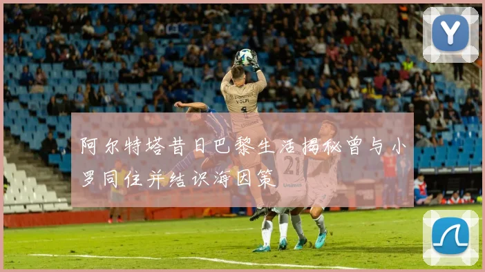 阿尔特塔昔日巴黎生活揭秘曾与小罗同住并结识海因策