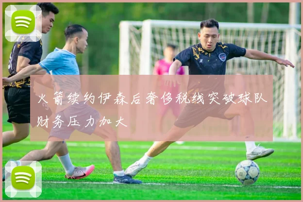 火箭续约伊森后奢侈税线突破球队财务压力加大